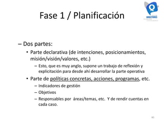 Fase 1 / Planificación
– Dos partes:
• Parte declarativa (de intenciones, posicionamientos,
misión/visión/valores, etc.)
– Esto, que es muy anglo, supone un trabajo de reflexión y
explicitación para desde ahí desarrollar la parte operativa
• Parte de políticas concretas, acciones, programas, etc.
– Indicadores de gestión
– Objetivos
– Responsables por áreas/temas, etc. Y de rendir cuentas en
cada caso.
40
 