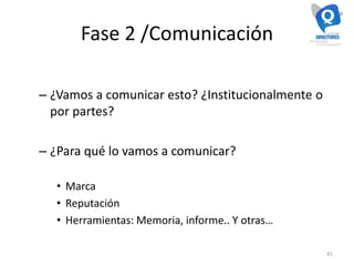 Fase 2 /Comunicación
– ¿Vamos a comunicar esto? ¿Institucionalmente o
por partes?
– ¿Para qué lo vamos a comunicar?
• Marca
• Reputación
• Herramientas: Memoria, informe.. Y otras…
41
 