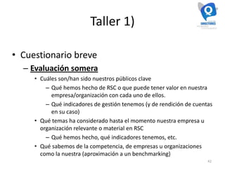 Taller 1)
• Cuestionario breve
– Evaluación somera
• Cuáles son/han sido nuestros públicos clave
– Qué hemos hecho de RSC o que puede tener valor en nuestra
empresa/organización con cada uno de ellos.
– Qué indicadores de gestión tenemos (y de rendición de cuentas
en su caso)
• Qué temas ha considerado hasta el momento nuestra empresa u
organización relevante o material en RSC
– Qué hemos hecho, qué indicadores tenemos, etc.
• Qué sabemos de la competencia, de empresas u organizaciones
como la nuestra (aproximación a un benchmarking)
42
 