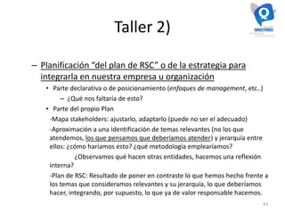 Taller 2)
– Planificación “del plan de RSC” o de la estrategia para
integrarla en nuestra empresa u organización
• Parte declarativa o de posicionamiento (enfoques de management, etc..)
– ¿Qué nos faltaría de esto?
• Parte del propio Plan
-Mapa stakeholders: ajustarlo, adaptarlo (puede no ser el adecuado)
-Aproximación a una Identificación de temas relevantes (no los que
atendemos, los que pensamos que deberíamos atender) y jerarquía entre
ellos: ¿cómo haríamos esto? ¿qué metodología emplearíamos?
¿Observamos qué hacen otras entidades, hacemos una reflexión
interna?
-Plan de RSC: Resultado de poner en contraste lo que hemos hecho frente a
los temas que consideramos relevantes y su jerarquía, lo que deberíamos
hacer, integrando, por supuesto, lo que ya de valor responsable hacemos.
43
 