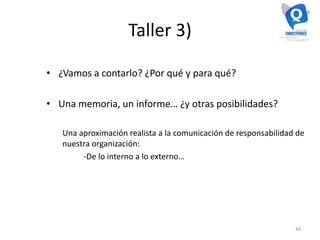 Taller 3)
• ¿Vamos a contarlo? ¿Por qué y para qué?
• Una memoria, un informe… ¿y otras posibilidades?
Una aproximación realista a la comunicación de responsabilidad de
nuestra organización:
-De lo interno a lo externo…
44
 