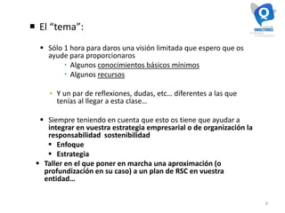 6
 El “tema”:
 Sólo 1 hora para daros una visión limitada que espero que os
ayude para proporcionaros
 Algunos conocimientos básicos mínimos
 Algunos recursos
▪ Y un par de reflexiones, dudas, etc… diferentes a las que
tenías al llegar a esta clase…
 Siempre teniendo en cuenta que esto os tiene que ayudar a
integrar en vuestra estrategia empresarial o de organización la
responsabilidad sostenibilidad
 Enfoque
 Estrategia
 Taller en el que poner en marcha una aproximación (o
profundización en su caso) a un plan de RSC en vuestra
entidad…
 