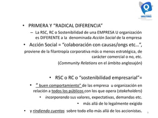 9
• PRIMERA Y “RADICAL DIFERENCIA”
– La RSC, RC o Sostenibilidad de una EMPRESA U organización
es DIFERENTE a la denominada Acción Social de la empresa
• Acción Social = “colaboración con causas/ongs etc…”,
proviene de la filantropía corporativa más o menos estratégica, de
carácter comercial o no, etc.
(Community Relations en el ámbito anglosajón)
• RSC o RC o “sostenibilidad empresarial”=
• “ buen comportamiento” de las empresa u organización en
relación a todos los públicos con los que opera (stakeholders)
• incorporando sus valores, expectativas, demandas etc.
• más allá de lo legalmente exigido
• y rindiendo cuentas sobre todo ello más allá de los accionistas.
 