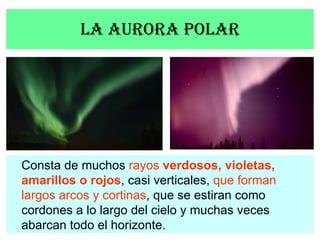 La aurora polar Consta de muchos  rayos   verdosos, violetas, amarillos o rojos , casi verticales,  que forman largos arco...
