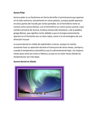 Aurora Polar
Aurora polar es un fenómeno en forma de brillo o luminiscencia que aparece
en el cielo nocturno, actualmente en zonas polares, aunque puede aparecer
en otras partes del mundo por cortos períodos. En el hemisferio norte se
conoce como aurora boreal, y en el hemisferio sur como aurora austral, cuyo
nombre proviene de Aurora, la diosa romana del amanecer, y de la palabra
griega Bóreas, que significa norte; debido a que en Europa comúnmente
aparece en el horizonte con un tono rojizo, como si el sol emergiera de una
dirección inusual.
La aurora boreal es visible de septiembre a marzo, aunque en ciertas
ocasiones hace su aparición durante el transcurso de otros meses, siempre y
cuando la temperatura atmosférica sea lo suficientemente baja. Los mejores
meses para verla son enero y febrero, ya que es en estos meses donde las
temperaturas son más bajas.
Aurora boreal en Alaska

 