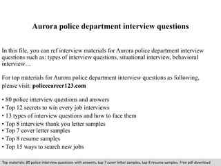 Aurora police department interview questions 
In this file, you can ref interview materials for Aurora police department interview 
questions such as: types of interview questions, situational interview, behavioral 
interview… 
For top materials for Aurora police department interview questions as following, 
please visit: policecareer123.com 
• 80 police interview questions and answers 
• Top 12 secrets to win every job interviews 
• 13 types of interview questions and how to face them 
• Top 8 interview thank you letter samples 
• Top 7 cover letter samples 
• Top 8 resume samples 
• Top 15 ways to search new jobs 
Top materials: 80 police interview questions with answers, top 7 cover letter samples, top 8 resume samples. Free pdf download 
 