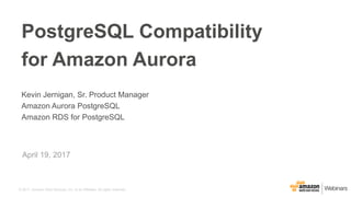 © 2017, Amazon Web Services, Inc. or its Affiliates. All rights reserved.
Kevin Jernigan, Sr. Product Manager
Amazon Aurora PostgreSQL
Amazon RDS for PostgreSQL
April 19, 2017
PostgreSQL Compatibility
for Amazon Aurora
 