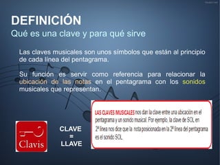 DEFINICIÓN
Qué es una clave y para qué sirve
Las claves musicales son unos símbolos que están al principio
de cada línea del pentagrama.
Su función es servir como referencia para relacionar la
ubicación de las notas en el pentagrama con los sonidos
musicales que representan.
CLAVE
=
LLAVE
 