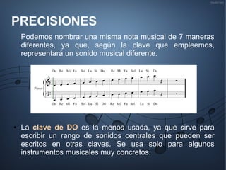 PRECISIONES
Podemos nombrar una misma nota musical de 7 maneras
diferentes, ya que, según la clave que empleemos,
representará un sonido musical diferente.
● La clave de DO es la menos usada, ya que sirve para
escribir un rango de sonidos centrales que pueden ser
escritos en otras claves. Se usa solo para algunos
instrumentos musicales muy concretos.
 