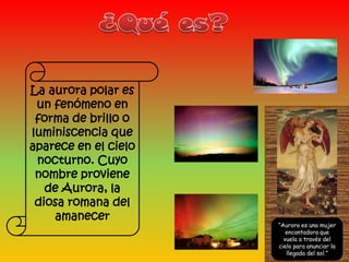 La aurora polar es
 un fenómeno en
 forma de brillo o
luminiscencia que
aparece en el cielo
 nocturno. Cuyo
 nombre proviene
   de Aurora, la
 diosa romana del
    amanecer
                      “Aurora es una mujer
                         encantadora que
                        vuela a través del
                      cielo para anunciar la
                         llegada del sol.”
 