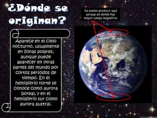 Se suelen producir aquí
                         porque es donde hay
                        mayor campo magnético




  Aparece en el cielo
nocturno, usualmente
   en zonas polares,
    aunque puede
   aparecer en otras
partes del mundo por
  cortos períodos de
     tiempo. En el
  hemisferio norte se
 conoce como aurora
     boreal, y en el
 hemisferio sur como
    aurora austral.
 