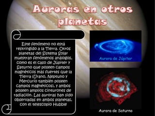 Este fenómeno no está
 restringido a la Tierra. Otros
   planetas del Sistema Solar
muestran fenómenos análogos,      Aurora de Júpiter
  como es el caso de Júpiter y
  Saturno que poseen campos
 magnéticos más fuertes que la
   Tierra (Urano, Neptuno y
   Mercurio también poseen
 campos magnéticos), y ambos
 poseen amplios cinturones de
radiación. Las auroras han sido
observadas en ambos planetas,
   con el telescopio Hubble
                                  Aurora de Saturno
 