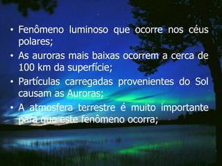 • Fenômeno luminoso que ocorre nos céus
  polares;
• As auroras mais baixas ocorrem a cerca de
  100 km da superfície;
• Partículas carregadas provenientes do Sol
  causam as Auroras;
• A atmosfera terrestre é muito importante
  para que este fenômeno ocorra;
 