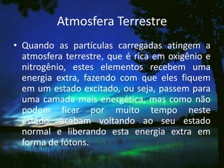 Atmosfera Terrestre
• Quando as partículas carregadas atingem a
  atmosfera terrestre, que é rica em oxigênio e
  nitrogênio, estes elementos recebem uma
  energia extra, fazendo com que eles fiquem
  em um estado excitado, ou seja, passem para
  uma camada mais energética, mas como não
  podem ficar por muito tempo neste
  estado, acabam voltando ao seu estado
  normal e liberando esta energia extra em
  forma de fótons.
 