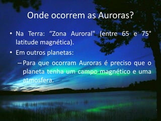 Onde ocorrem as Auroras?
• Na Terra: “Zona Auroral" (entre 65 e 75°
  latitude magnética).
• Em outros planetas:
   – Para que ocorram Auroras é preciso que o
     planeta tenha um campo magnético e uma
     atmosfera.
 