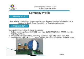 2014-3-20
Auroras lighting SolutionAuroras lighting SolutionAuroras lighting SolutionAuroras lighting Solution Co.,LtdCo.,LtdCo.,LtdCo.,Ltd
珠海市汇彩照明有限公司珠海市汇彩照明有限公司珠海市汇彩照明有限公司珠海市汇彩照明有限公司
Company Profile
As a reliable LED lighting fixture manufacturer,Auroras Lighting Solution Co,Ltd is
Located in South China Zhuhai City of Guangdong Province.
Auroras Lighting mainly design and produce
1) Indoor commercial downlight,LED spot light GU10 MR16 PAR38 AR111. Industry
high bay lighting.
2) Outdoor landscape lighting,including LED flood light ,LED street light. RGB
underground light,DMX512 LED wall washer, IP68 LED underwater fountain lights.
Who we are ?
What we do?1
 