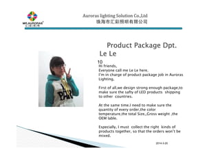 2014-3-20
€€€€Product Package Dpt.Product Package Dpt.Product Package Dpt.Product Package Dpt.
LeLeLeLe LeLeLeLe
10
Hi friends,
Everyone call me Le Le here.
I’m in charge of product package job in Auroras
Lighting,
First of all,we design strong enough package,to
make sure the safty of LED products shipping
to other countries.
At the same time.I need to make sure the
quantity of every order,the color
temperature,the total Size,,Gross weight ,the
OEM lable.
Especially, I must collect the right kinds of
products together, so that the orders won’t be
mixed.
Auroras lighting SolutionAuroras lighting SolutionAuroras lighting SolutionAuroras lighting Solution Co.,LtdCo.,LtdCo.,LtdCo.,Ltd
珠海市汇彩照明有限公司珠海市汇彩照明有限公司珠海市汇彩照明有限公司珠海市汇彩照明有限公司
 