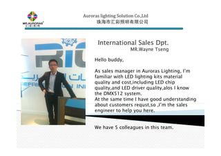 Auroras lighting SolutionAuroras lighting SolutionAuroras lighting SolutionAuroras lighting Solution Co.,LtdCo.,LtdCo.,LtdCo.,Ltd
珠海市汇彩照明有限公司珠海市汇彩照明有限公司珠海市汇彩照明有限公司珠海市汇彩照明有限公司
International Sales Dpt.International Sales Dpt.International Sales Dpt.International Sales Dpt.
MR.WayneMR.WayneMR.WayneMR.Wayne TsengTsengTsengTseng
Hello buddy,
As sales manager in Auroras Lighting, I’m
familiar with LED lighting kits material
quality and cost,including LED chip
quality,and LED driver quality,alos I know
the DMX512 system.
At the same time I have good understanding
about customers requst,so ,I’m the sales
engineer to help you here.
We have 5 colleagues in this team.
 