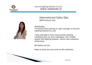 2014-3-20
Auroras lighting SolutionAuroras lighting SolutionAuroras lighting SolutionAuroras lighting Solution Co.,LtdCo.,LtdCo.,LtdCo.,Ltd
珠海市汇彩照明有限公司珠海市汇彩照明有限公司珠海市汇彩照明有限公司珠海市汇彩照明有限公司
Hola!buddy,
I’m Season here working as sales manager in Auroras
Lighting Solution Co.,Ltd.
I have attended 4 times International Lighting
exhibition with my team colleagues. Our reliable
quality LED lighting products attract new customers
all the time,
We believe we can.
Hope to meet you next time on the exhibition.
International Sales Dpt.International Sales Dpt.International Sales Dpt.International Sales Dpt.
MISS SeasonMISS SeasonMISS SeasonMISS Season HooHooHooHoo
 
