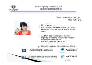 2014-3-20
Hi everyone,
I’m Kally as sales team leader for China
Domestic team.We have 4 people in the
team.
And I’m also in charge of Auroras
Lighting marketing job also,so you can
find my information on
linkedin,facebook,twitter etc.
Hope to meet you here in Zhuhai ,China5
China Domestic Sales Dpt.China Domestic Sales Dpt.China Domestic Sales Dpt.China Domestic Sales Dpt.
Miss Kally LiuMiss Kally LiuMiss Kally LiuMiss Kally Liu
Auroras lighting SolutionAuroras lighting SolutionAuroras lighting SolutionAuroras lighting Solution Co.,LtdCo.,LtdCo.,LtdCo.,Ltd
珠海市汇彩照明有限公司珠海市汇彩照明有限公司珠海市汇彩照明有限公司珠海市汇彩照明有限公司
AurorasLed
facebook.com/auroraslighting
AurorasLightingSolution
AurorasLed
 