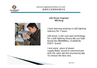 2014-3-20
LED Driver EngineerLED Driver EngineerLED Driver EngineerLED Driver Engineer
MR.PengMR.PengMR.PengMR.Peng
Auroras lighting SolutionAuroras lighting SolutionAuroras lighting SolutionAuroras lighting Solution Co.,LtdCo.,LtdCo.,LtdCo.,Ltd
珠海市汇彩照明有限公司珠海市汇彩照明有限公司珠海市汇彩照明有限公司珠海市汇彩照明有限公司
I have beening working in LED lighting
industry for 7 years.
LED driver is the core part technology
for a LED lighting fixture.We use high
brand like MEANWELL, CLASSICAL
ELECT. brand.
I test every piece of power
supply.Make record to communicate
with the sales dpt.the pruchasing dpt
To choose the best one.
 