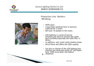 2014-3-20
Hello guys,
I have been working here in Auroras
Lighting for 2 years.
We have 10 people in this team .
LED lighting is a kind of pricise
products,we need to connect the cable
very carefully.Especially the LEDs Plus-n-
Minus
In addition, anti-static tools,clothes,shoes
All of these will affect the LEDs quality.
I’m also in charge of the LED lighting kits
lifetime test here,each piece of LED lights
here 100% must been test before
shipment.8
Production Line WorkersProduction Line WorkersProduction Line WorkersProduction Line Workers
MR.WangMR.WangMR.WangMR.Wang
Auroras lighting SolutionAuroras lighting SolutionAuroras lighting SolutionAuroras lighting Solution Co.,LtdCo.,LtdCo.,LtdCo.,Ltd
珠海市汇彩照明有限公司珠海市汇彩照明有限公司珠海市汇彩照明有限公司珠海市汇彩照明有限公司
 