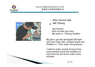 2014-3-20
After Service Dpt.
MR.TSheng9
Auroras lighting SolutionAuroras lighting SolutionAuroras lighting SolutionAuroras lighting Solution Co.,LtdCo.,LtdCo.,LtdCo.,Ltd
珠海市汇彩照明有限公司珠海市汇彩照明有限公司珠海市汇彩照明有限公司珠海市汇彩照明有限公司
Hey friends,
Nice to meet you here.
My name is Tsheng Fengbin....
My job is get the damaged LED light
Kits from Sales Dpt. Analyze where the
Problem is .Then repair the products.
I need to make record of every time
every products,find the problem,so
next time we will never make same
mistake.
 