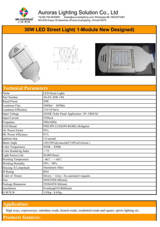 Auroras Lighting Solution Co., Ltd 
Tel:86-756-8530887 Sales@auroraslighting.com Whatsapp:86-18023075361 
NO.639,Huayu St,Qianshan,Zhuhai,Guangdong, China519075 
30W LED Street Light( 1-Module New Designed) 
Technical Parameters 
Name LED Street Lights 
Part Number AS-ST-30W-14N 
Rated Power 30W 
Luminous Flux 2680lm/ 6850lm 
Luminous Efficiency 114±10 lm/w 
Input Voltage 24VDC/Solar Panel Application / 85~240VAC 
Input Current 1920mA 
Frequency 50Hz/60Hz 
LED Brand: PHILIPS LUXEON-REBEL/Bridgelux 
AC Power Factor 95% 
DC Power Efficiency 91% 
Ignition time 1.0 second 
Beam Angle 120°(50%)(Lateral)65°(50%)(Vertical ) 
Color Temperature 3650k – 4300k 
Color Rendering Index ＞75 
Light Source Life 50,000 Hours 
Working Temperature - 40℃～+ 60℃ 
Working Humidity 10% ~ 90% 
Housing ＆Lampshade Aluminium Alloy 
IP Rating IP65 
Color of fixture Silvery / Grey / As customers' requests 
Size 450X350X100(mm) 
Package Dimension 538X445X160(mm) 
Installation OverhangO.D.Φ60(mm) 
G.W/N.W 3.85kg / 4.65kg 
Application: 
　High ways, expressways, subsidary roads, branch roads, residential roads and square, sports lighting etc. 
Products features: 
 
