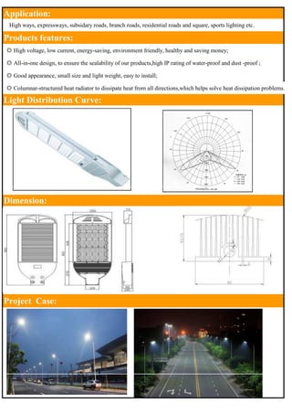 Application: 
　High ways, expressways, subsidary roads, branch roads, residential roads and square, sports lighting etc. 
Products features: 
◎ High voltage, low current, energy-saving, environment friendly, healthy and saving money; 
◎ All-in-one design, to ensure the sealability of our products,high IP rating of water-proof and dust -proof ; 
◎ Good appearance, small size and light weight, easy to install; 
◎ Columnar-structured heat radiator to dissipate heat from all directions,which helps solve heat dissipation problems. 
Light Distribution Curve: 
Dimension: 
Project Case: 
