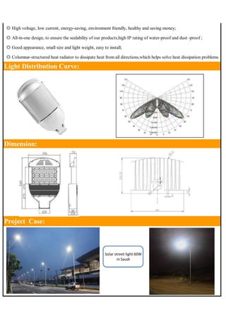◎ High voltage, low current, energy-saving, environment friendly, healthy and saving money; 
◎ All-in-one design, to ensure the sealability of our products,high IP rating of water-proof and dust -proof ; 
◎ Good appearance, small size and light weight, easy to install; 
◎ Columnar-structured heat radiator to dissipate heat from all directions,which helps solve heat dissipation problems. 
Light Distribution Curve: 
Dimension: 
Project Case: 
Solar street light 60W 
in Saudi 
 