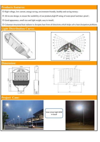 Products features: 
◎ High voltage, low current, energy-saving, environment friendly, healthy and saving money; 
◎ All-in-one design, to ensure the sealability of our products,high IP rating of water-proof and dust -proof ; 
◎ Good appearance, small size and light weight, easy to install; 
◎ Columnar-structured heat radiator to dissipate heat from all directions,which helps solve heat dissipation problems. 
Light Distribution Curve: 
Dimension: 
Project Case: 
Solar street light 60W 
in Saudi 
 