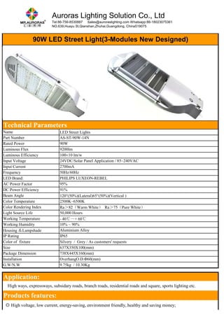 Auroras Lighting Solution Co., Ltd 
Tel:86-756-8530887 Sales@auroraslighting.com Whatsapp:86-18023075361 
NO.639,Huayu St,Qianshan,Zhuhai,Guangdong, China519075 
90W LED Street Light(3-Modules New Designed) 
Technical Parameters 
Name LED Street Lights 
Part Number AS-ST-90W-14N 
Rated Power 90W 
Luminous Flux 9200lm 
Luminous Efficiency 100±10 lm/w 
Input Voltage 24VDC/Solar Panel Application / 85~240VAC 
Input Current 2700mA 
Frequency 50Hz/60Hz 
LED Brand: PHILIPS LUXEON-REBEL 
AC Power Factor 95% 
DC Power Efficiency 91% 
Beam Angle 120°(50%)(Lateral)65°(50%)(Vertical ) 
Color Temperature 2500K~6500K 
Color Rendering Index Ra＞82（Warm White） Ra＞75（Pure White） 
Light Source Life 50,000 Hours 
Working Temperature - 40℃～+ 60℃ 
Working Humidity 10% ~ 90% 
Housing ＆Lampshade Aluminium Alloy 
IP Rating IP65 
Color of fixture Silvery / Grey / As customers' requests 
Size 637X350X100(mm) 
Package Dimension 738X445X160(mm) 
Installation OverhangO.D.Φ60(mm) 
G.W/N.W 9.75kg / 10.30Kg 
Application: 
　High ways, expressways, subsidary roads, branch roads, residential roads and square, sports lighting etc. 
Products features: 
◎ High voltage, low current, energy-saving, environment friendly, healthy and saving money; 
 
