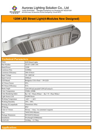 Auroras Lighting Solution Co., Ltd 
Tel:86-756-8530887 Sales@auroraslighting.com Whatsapp:86-18023075361 
NO.639,Huayu St,Qianshan,Zhuhai,Guangdong, China519075 
120W LED Street Light(4-Modules New Designed) 
Technical Parameters 
Name LED Street Lights 
Part Number AS-ST-120W-14N 
Rated Power 120W 
Luminous Flux 12200lm 
Luminous Efficiency 100±10 lm/w 
Input Voltage 85~240VAC 
Input Current 3680mA 
LED Brand: Bridgelux USA 45mil / 1W/LED 
AC Power Factor 95% 
DC Power Efficiency 91% 
Beam Angle 120°(50%)(Lateral)65°(50%)(Vertical ) 
Color Temperature 2500K~6500K 
Color Rendering Index Ra＞82（Warm White） Ra＞75（Pure White） 
Light Source Life 50,000 Hours 
Working Temperature - 40℃～+ 60℃ 
Working Humidity 10% ~ 90% 
Housing ＆Lampshade Aluminium Alloy 
IP Rating IP65 
Color of fixture Silvery / Grey / As customers' requests 
Size 760X350X100(mm) 
Package Dimension 885X445X160(mm) 
Installation OverhangO.D.Φ60(mm) 
G.W/N.W 10.88kg / 12.75Kg 
Application: 
 