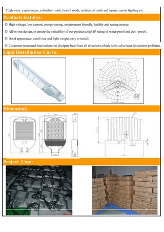 　High ways, expressways, subsidary roads, branch roads, residential roads and square, sports lighting etc. 
Products features: 
◎ High voltage, low current, energy-saving, environment friendly, healthy and saving money; 
◎ All-in-one design, to ensure the sealability of our products,high IP rating of water-proof and dust -proof ; 
◎ Good appearance, small size and light weight, easy to install; 
◎ Columnar-structured heat radiator to dissipate heat from all directions,which helps solve heat dissipation problems. 
Light Distribution Curve: 
Dimension: 
Project Case: 
 