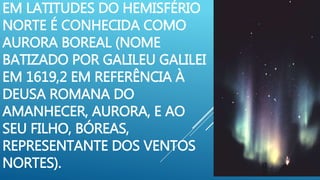 EM LATITUDES DO HEMISFÉRIO
NORTE É CONHECIDA COMO
AURORA BOREAL (NOME
BATIZADO POR GALILEU GALILEI
EM 1619,2 EM REFERÊNCIA À
DEUSA ROMANA DO
AMANHECER, AURORA, E AO
SEU FILHO, BÓREAS,
REPRESENTANTE DOS VENTOS
NORTES).
 
