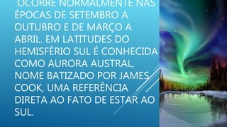 OCORRE NORMALMENTE NAS
ÉPOCAS DE SETEMBRO A
OUTUBRO E DE MARÇO A
ABRIL. EM LATITUDES DO
HEMISFÉRIO SUL É CONHECIDA
COMO AURORA AUSTRAL,
NOME BATIZADO POR JAMES
COOK, UMA REFERÊNCIA
DIRETA AO FATO DE ESTAR AO
SUL.
 