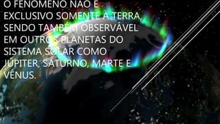 O FENÔMENO NÃO É
EXCLUSIVO SOMENTE À TERRA,
SENDO TAMBÉM OBSERVÁVEL
EM OUTROS PLANETAS DO
SISTEMA SOLAR COMO
JÚPITER, SATURNO, MARTE E
VÊNUS.
 