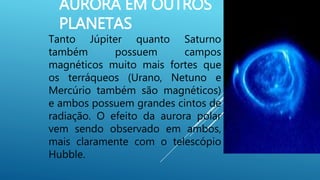 AURORA EM OUTROS
PLANETAS
Tanto Júpiter quanto Saturno
também possuem campos
magnéticos muito mais fortes que
os terráqueos (Urano, Netuno e
Mercúrio também são magnéticos)
e ambos possuem grandes cintos de
radiação. O efeito da aurora polar
vem sendo observado em ambos,
mais claramente com o telescópio
Hubble.
 