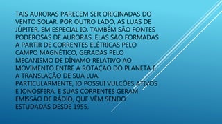 TAIS AURORAS PARECEM SER ORIGINADAS DO
VENTO SOLAR. POR OUTRO LADO, AS LUAS DE
JÚPITER, EM ESPECIAL IO, TAMBÉM SÃO FONTES
PODEROSAS DE AURORAS. ELAS SÃO FORMADAS
A PARTIR DE CORRENTES ELÉTRICAS PELO
CAMPO MAGNÉTICO, GERADAS PELO
MECANISMO DE DÍNAMO RELATIVO AO
MOVIMENTO ENTRE A ROTAÇÃO DO PLANETA E
A TRANSLAÇÃO DE SUA LUA.
PARTICULARMENTE, IO POSSUI VULCÕES ATIVOS
E IONOSFERA, E SUAS CORRENTES GERAM
EMISSÃO DE RÁDIO, QUE VÊM SENDO
ESTUDADAS DESDE 1955.
 
