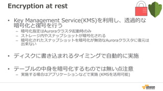Performance improvement
• Large dataset read performance
– スケジューラの改善により、IO/CPUヘビーなワークロードで
Auroraが動的に処理スレッド数を調整することでIO数/CPU利用率
のバランスがとれ、性能を向上させる
• Fast Insert
– Primary keyで並んでいるデータを LOAD DATA や INSERT INTO
... SELECT で並列に実行した場合の速度を改善 (将来的には他の
ワークロードにも適用予定)
– モニタリング用にGlobal変数を追加
• aurora_fast_insert_cache_hits: キャッシュのcursorにヒットした
• aurora_fast_insert_cache_misses: ヒットせずindexを走査した
 