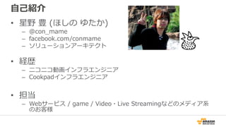 自己紹介
• 星野 豊 (ほしの ゆたか)
– @con_mame
– facebook.com/conmame
– ソリューションアーキテクト
• 経歴
– ニコニコ動画インフラエンジニア
– Cookpadインフラエンジニア
• 担当
– Webサービス / game / Video・Live Streamingなどのメディア系
のお客様
 
