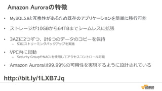 Amazon Aurora
• ログとストレージレイヤを
シームレスにスケールするス
トレージサービスに移動
• EC2, Amazon DynamoDB,
Amazon SWFなどのAWS
サービスを管理コンポーネン
トに採用
• Amazon S3を利用して
99.999999999%の耐久性で
ストリーミングバックアップ
Logging + Storage
SQL
Transactions
Caching
Amazon S3
Amazon
DynamoDB
Amazon SWF
Amazon Route
53
 