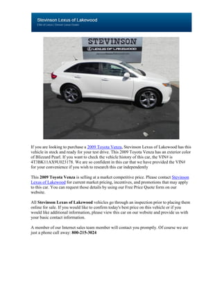 If you are looking to purchase a 2009 Toyota Venza, Stevinson Lexus of Lakewood has this
vehicle in stock and ready for your test drive. This 2009 Toyota Venza has an exterior color
of Blizzard Pearl. If you want to check the vehicle history of this car, the VIN# is
4T3BK11AX9U023178. We are so confident in this car that we have provided the VIN#
for your convenience if you wish to research this car independently

This 2009 Toyota Venza is selling at a market competitive price. Please contact Stevinson
Lexus of Lakewood for current market pricing, incentives, and promotions that may apply
to this car. You can request those details by using our Free Price Quote form on our
website.

All Stevinson Lexus of Lakewood vehicles go through an inspection prior to placing them
online for sale. If you would like to confirm today's best price on this vehicle or if you
would like additional information, please view this car on our website and provide us with
your basic contact information.

A member of our Internet sales team member will contact you promptly. Of course we are
just a phone call away: 800-215-3024
 