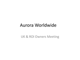 Aurora Worldwide
UK & ROI Owners Meeting
 