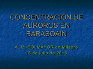 CONCENTRACIÓN DECONCENTRACIÓN DE
AUROROS ENAUROROS EN
BARASOAINBARASOAIN
A. M. SOLMAYOR de MilagroA. M. SOLMAYOR de Milagro
16 de julio de 201516 de julio de 2015
 