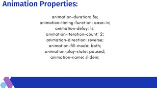 Animation Properties:
animation-duration: 3s;
animation-timing-function: ease-in;
animation-delay: 1s;
animation-iteration-count: 2;
animation-direction: reverse;
animation-fill-mode: both;
animation-play-state: paused;
animation-name: slidein;
 