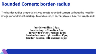 Rounded Corners: border-radius
border-radius: 25px;
border-top-left-radius: 5px;
border-top-right-radius: 10px;
border-bottom-right-radius: 15px;
border-bottom-left-radius: 40px;
The border-radius property lets you create rounded corners without the need for
images or additional markup. To add rounded corners to our box, we simply add:
 