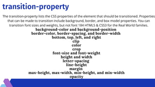 transition-property
The transition-property lists the CSS properties of the element that should be transitioned. Properties
that can be made to transition include background, border, and box model properties. You can
transition font sizes and weights, but not font 184 HTML5  CSS3 for the Real World families.
background-color and background-position
border-color, border-spacing, and border-width
bottom, top, left, and right
clip
color
crop
font-size and font-weight
height and width
letter-spacing
line-height
margin
max-height, max-width, min-height, and min-width
opacity


 