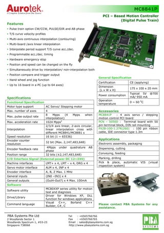 General Specification
Certification CE (applying)
Dimension
(L x W x H)
175 x 100 x 20 mm
Power consumption
Typical 5V @700
mA/ 950 mA
Operation
temperature
0 ~ 60 0
C
Accessories
MC8841P : 4 axis servo / stepping
motion control PCI board
PCN – 5050D : Terminal board with 50
pin terminal block, DIN rail mounting
FX2B-100-1.27R(260) : 100 pin ribbon
cable, IDE connector type 1.3m
Applications
Electronic assembly, packaging
Dispensing, cutting
Conveying, feeding
Marking, drilling
Pick & place, automatic VIS (visual
inspection system)
Please contact PBA Systems for any
assistance.
s Tel : +6565766766
F Fax : +6565766765
E Email : sales@pbasystems.com.sg
H http://www.pbasystems.com.sg
Features
Pulse train option CW/CCW, PULSE/DIR and AB phase
T/S curve velocity profiles
Multi-axis continuous interpolation (contouring)
Multi-board /axis linear interpolation
Interpolate period support T/S curve acc./dec.
Programmable acc./dec. timing
Hardware emergency stop
Position and speed can be changed on the fly
Simultaneously drive by interpolation/ non-interpolation both
Position compare and trigger output
Hand wheel and jog function
Up to 16 board in a PC (up to 64 axes)
Specifications
Functional Specification
Motor type support AC Servo/ Stepping motor
Max. number of axes 4
Max. pulse output rate
8 Mpps (4 Mpps when
interpolation)
Max. acceleration rate 1024 Mpps2
Interpolation
2/3/4 axis linear, 2-axis circular,
linear interpolation cross with
different MC8841/MC8881 s
Speed resolution 16 bit (1 ~ 65536)
Encoder counter
resolution
32 bit (Max. 2,147,483,648)
Encoder feedback rate
4Mpps under quadrature AB
phase
Position range 32 bits (±2,147,483,648)
I/O Interface Signal (External power DC 12~24V)
Machine interfaces LMT+ x 4, LMT – x 4, ORG x 4
Servo motor interface ALM x 4, INP x 4
Encoder interface A, B, Z Max. 1 MHz
General inputs (IN0 –IN3) x 4
General outputs (Out4-Out7) x 4 Max. 100mA
Software
Software utility
MC80XXP series utility for motion
test and diagnosis
Drive/Library
Driver for Windows XP, DLL
function for windows applications
Command language
Visual C++, Borland C++
Builder, C#, C
s PCI – Based Motion Controller
(Digital Pulse Train)
MC8841P
2 Woodlands Sector 1
Woodlands Spectrum 1, #03-23
Singapore 738068
PBA Systems Pte Ltd
 