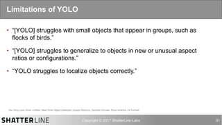 auro@shatterline.com 31
•  “[YOLO] struggles with small objects that appear in groups, such as
flocks of birds.”
•  “[YOLO] struggles to generalize to objects in new or unusual aspect
ratios or configurations.”
•  “YOLO struggles to localize objects correctly.”
Limitations of YOLO
You Only Look Once: Unified, Real-Time Object Detection Joseph Redmon, Santosh Divvala, Ross Girshick, Ali Farhadi
 